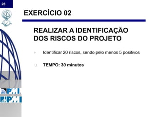 26
EXERCÍCIO 02
REALIZAR A IDENTIFICAÇÃO
DOS RISCOS DO PROJETO
 Identificar 20 riscos, sendo pelo menos 5 positivos
 TEMPO: 30 minutos
 