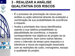 27
3 - REALIZAR A ANÁLISE
QUALITATIVA DOS RISCOS
 É o processo de priorização de riscos para
análise ou ação adicional através da avaliação e
combinação de sua probabilidade de ocorrência
e impacto.
 Avalia a prioridade dos riscos identificados
usando a sua relativa probabilidade ou
plausibilidade de ocorrência, o impacto
correspondente nos objetivos do projeto se os
riscos ocorrerem, bem como outros fatores,
como o intervalo de tempo para resposta e a
tolerância a riscos da organização associada
com as restrições de custo, cronograma, escopo
e qualidade do projeto.
 