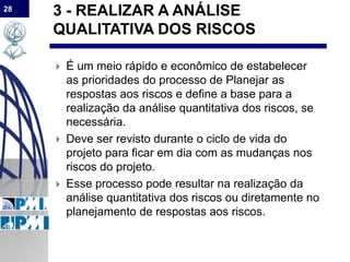 28
3 - REALIZAR A ANÁLISE
QUALITATIVA DOS RISCOS
 É um meio rápido e econômico de estabelecer
as prioridades do processo de Planejar as
respostas aos riscos e define a base para a
realização da análise quantitativa dos riscos, se
necessária.
 Deve ser revisto durante o ciclo de vida do
projeto para ficar em dia com as mudanças nos
riscos do projeto.
 Esse processo pode resultar na realização da
análise quantitativa dos riscos ou diretamente no
planejamento de respostas aos riscos.
 