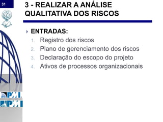 31
3 - REALIZAR A ANÁLISE
QUALITATIVA DOS RISCOS
 ENTRADAS:
1. Registro dos riscos
2. Plano de gerenciamento dos riscos
3. Declaração do escopo do projeto
4. Ativos de processos organizacionais
 