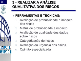 32
3 - REALIZAR A ANÁLISE
QUALITATIVA DOS RISCOS
 FERRAMENTAS E TÉCNICAS:
1. Avaliação de probabilidade e impacto
dos riscos
2. Matriz de probabilidade e impacto
3. Avaliação de qualidade dos dados
sobre riscos
4. Categorização de riscos
5. Avaliação da urgência dos riscos
6. Opinião especializada
 
