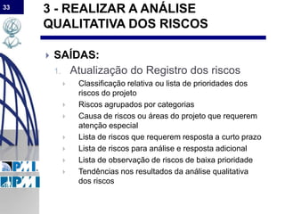 33
3 - REALIZAR A ANÁLISE
QUALITATIVA DOS RISCOS
 SAÍDAS:
1. Atualização do Registro dos riscos
 Classificação relativa ou lista de prioridades dos
riscos do projeto
 Riscos agrupados por categorias
 Causa de riscos ou áreas do projeto que requerem
atenção especial
 Lista de riscos que requerem resposta a curto prazo
 Lista de riscos para análise e resposta adicional
 Lista de observação de riscos de baixa prioridade
 Tendências nos resultados da análise qualitativa
dos riscos
 