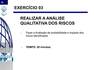 34
EXERCÍCIO 03
REALIZAR A ANÁLISE
QUALITATIVA DOS RISCOS
 Fazer a Avaliação de probabilidade e impacto dos
riscos identificados
 TEMPO: 20 minutos
 