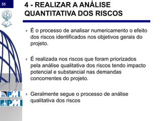 35
4 - REALIZAR A ANÁLISE
QUANTITATIVA DOS RISCOS
 É o processo de analisar numericamento o efeito
dos riscos identificados nos objetivos gerais do
projeto.
 É realizada nos riscos que foram priorizados
pela análise qualitativa dos riscos tendo impacto
potencial e substancial nas demandas
concorrentes do projeto.
 Geralmente segue o processo de análise
qualitativa dos riscos
 