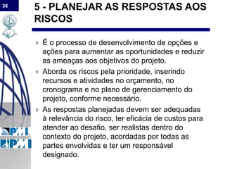 38
5 - PLANEJAR AS RESPOSTAS AOS
RISCOS
 É o processo de desenvolvimento de opções e
ações para aumentar as oportunidades e reduzir
as ameaças aos objetivos do projeto.
 Aborda os riscos pela prioridade, inserindo
recursos e atividades no orçamento, no
cronograma e no plano de gerenciamento do
projeto, conforme necessário.
 As respostas planejadas devem ser adequadas
à relevância do risco, ter eficácia de custos para
atender ao desafio, ser realistas dentro do
contexto do projeto, acordadas por todas as
partes envolvidas e ter um responsável
designado.
 