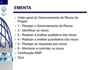 4
EMENTA
 Visão geral do Gerenciamento de Riscos do
Projeto
 1 - Planejar o Gerenciamento de Riscos
 2 - Identificar os riscos
 3 - Realizar a análise qualitativa dos riscos
 4 - Realizar a análise quantitativa dos riscos
 5 - Planejar as respostas aos riscos
 6 - Monitorar e controlar os riscos
 Certificação RMP
 Quiz
 