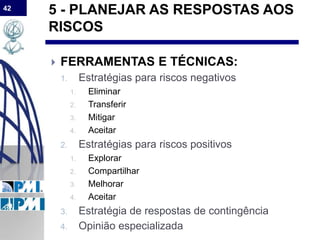 42
5 - PLANEJAR AS RESPOSTAS AOS
RISCOS
 FERRAMENTAS E TÉCNICAS:
1. Estratégias para riscos negativos
1. Eliminar
2. Transferir
3. Mitigar
4. Aceitar
2. Estratégias para riscos positivos
1. Explorar
2. Compartilhar
3. Melhorar
4. Aceitar
3. Estratégia de respostas de contingência
4. Opinião especializada
 