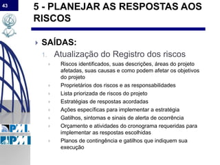 43
5 - PLANEJAR AS RESPOSTAS AOS
RISCOS
 SAÍDAS:
1. Atualização do Registro dos riscos
 Riscos identificados, suas descrições, áreas do projeto
afetadas, suas causas e como podem afetar os objetivos
do projeto
 Proprietários dos riscos e as responsabilidades
 Lista priorizada de riscos do projeto
 Estratégias de respostas acordadas
 Ações específicas para implementar a estratégia
 Gatilhos, sintomas e sinais de alerta de ocorrência
 Orçamento e atividades do cronograma requeridas para
implementar as respostas escolhidas
 Planos de contingência e gatilhos que indiquem sua
execução
 