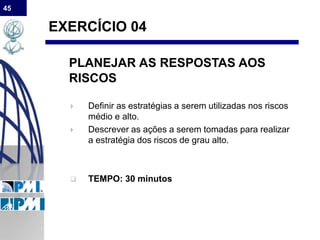 45
EXERCÍCIO 04
PLANEJAR AS RESPOSTAS AOS
RISCOS
 Definir as estratégias a serem utilizadas nos riscos
médio e alto.
 Descrever as ações a serem tomadas para realizar
a estratégia dos riscos de grau alto.
 TEMPO: 30 minutos
 