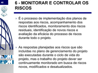 46
6 - MONITORAR E CONTROLAR OS
RISCOS
 É o processo de implementação dos planos de
respostas aos riscos, acompanhamento dos
riscos identificados, monitoramento dos riscos
residuais, identificação de novos riscos e
avaliação da eficácia do processo de riscos
durante todo o projeto.
 As respostas planejadas aos riscos que são
incluídas no plano de gerenciamento do projeto
são executadas durante o ciclo de vida do
projeto, mas o trabalho do projeto dever ser
continuamente monitorado em busca de riscos
novos, modificados e desatualizados.
 