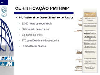 49
CERTIFICAÇÃO PMI RMP
 Profissional de Gerenciamento de Riscos
 3.000 horas de experiência
 30 horas de treinamento
 3,5 horas de prova
 170 questões de múltipla escolha
 US$ 520 para filiados
 