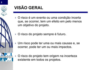 5
VISÃO GERAL
 O risco é um evento ou uma condição incerta
que, se ocorrer, tem um efeito em pelo menos
um objetivo do projeto.
 O risco do projeto sempre é futuro.
 Um risco pode ter uma ou mais causas e, se
ocorrer, pode ter um ou mais impactos.
 O risco do projeto tem origem na incerteza
existente em todos os projetos.
 