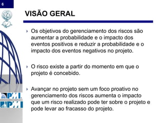 6
VISÃO GERAL
 Os objetivos do gerenciamento dos riscos são
aumentar a probabilidade e o impacto dos
eventos positivos e reduzir a probabilidade e o
impacto dos eventos negativos no projeto.
 O risco existe a partir do momento em que o
projeto é concebido.
 Avançar no projeto sem um foco proativo no
gerenciamento dos riscos aumenta o impacto
que um risco realizado pode ter sobre o projeto e
pode levar ao fracasso do projeto.
 