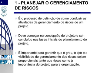 8
1 - PLANEJAR O GERENCIAMENTO
DE RISCOS
 É o processo de definição de como conduzir as
atividades de gerenciamento de riscos de um
projeto.
 Deve começar na concepção do projeto e ser
concluído nas fases iniciais do planejamento do
projeto.
 É importante para garantir que o grau, o tipo e a
visibilidade do gerenciamento dos riscos sejam
proporcionais tanto aos riscos como à
importância do projeto para a organização.
 