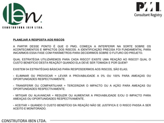 CONSTRUTORA IBEN LTDA. PLANEJAR A RESPOSTA AOS RISCOS A PARTIR DESSE PONTO É QUE O PMO, COMEÇA A INTERFERIR NA SORTE SOBRE OS ACONTECIMENTOS E IMPACTOS DOS RISCOS. A IDENTIFICAÇÃO PRECISA FOI FUNDAMENTAL PARA INICARMOS ESSA FASE COM PARÂMETROS PARA DECIDIRMOS SOBRE O FUTURO DO PROJETO. QUAL ESTRATÉGIA UTILIZAREMOS PARA CADA RISCO? EXISTE UMA REAÇÃO AO RISCO? QUAL O CUSTO BENEFÍCIO DESTA REAÇÃO? QUANDO ELA DEVE SER TOMADA E POR QUEM? EXISTEM 04 ESTRATÉGIAS BÁSICAS PARA RESPOSDERMOS AOS RISCOS, SÃO ELAS; ELIMINAR OU PROVOCAR = LEVAR A PROVABILIDADE A 0% OU 100% PARA AMEAÇAS OU OPORTUNIDADES RESPECTIVAMENTE. TRANSFERIR OU COMPARTILHAR = TERCERIZAR O IMPACTO OU A AÇÃO PARA AMEAÇAS OU OPORTUNIDADES RESPECTIVAMENTE. MITIGAR OU ALAVANCAR = REDUZIR OU AUMENTAR A PROVABILIDADE E/OU O IMPACTO PARA AMEAÇAS OU OPORTUNIDADES RESPECTIVAMENTE. ACEITAR = QUANDO O CUSTO BENEFÍCIO DA REAÇÃO NÃO SE JUSTIFICA E O RISCO PASSA A SER ACEITO E MONITORADO.  