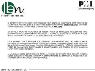 CONSTRUTORA IBEN LTDA. O GERENCIAMENTO DE RISCOS EM PROJETOS ATUA SOBRE AS INCERTEZAS COM OBJETIVO DE AUMENTAR A PROVABILIDADE E O IMPACTO DE EVENTOS POSITIVOS,  OPORTUNIDADES . E REDUZIR A PROVABILIDADE E O IMPACTO DE EVENTOS NEGATIVOS,  AMEAÇAS . EM OUTRAS PALAVRAS GERENCIAR OS RISCOS INCLUI OS PROCESSOS NECESSARIOS PARA CONTROLAR OS ACONTECIMENTOS PREVISÍVEIS A FAVOR DO SUCESSO DO PROJETO. ALGUNS PASOS SÃO IMPORTANTES PARA O SUCESSO NA GESTÃO DOS RISCOS. ESTA METODOLOGIA É APLICADA POR EMPRESAS SEGURADORAS, QUE CALCULAM O VALOR ESPERADO DE RISCOS ASSOCIADOS A CONTRATOS, PARA DETERMINAR O PREMIO A SER PAGO POR UM SEGURADO. A VANTAGEM AQUI É QUE AO GERENCIARMOS NOSSOS PRÓPRIOS RISCOS TEMOS O PODER DE NÃO APENAS IDENTIFICA-LOS E QUANTIFICA-LOS, MAS TAMBÉM DE MANIPULA-LOS A FAVOR DE NOSSOS INTERESSES. A APLICAÇÃO DESTE CONHECIMENTO TORNA A TOMADA DE DECISÃO MAIS SEGURA, ORIENTA AÇÕES DURANTE O PROJETO, AUMENTA A COMPETITIVIDADE DA EMPRESA, E TRANSFORMA OS ACONTECIMENTOS INCERTOS EM LUCRATIVIDADE. 