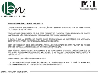 CONSTRUTORA IBEN LTDA. MONITORAMENTO E CONTROLE DE RISCOS CULTURALMENTE AS EMPRESAS DE CONSTRUÇÃO INCORPORAM RISCOS DE 3% A 5% PARA DEFINIR OS CUSTOS DE UM PROJETO.  CRIOU-SE UMA IDÉIA ERRADA DE QUE ESSE PARAMÊTRO FUNCIONA POIS A TENDÊNCIA DE RISCOS IGNORADOS E NÃO GERENCIADOS É PERMANECER DENTRO DESSA MARGEM. O FATO É QUE A GESTÃO DE RISCOS PODE TRANSFORMAR AS INCERTEZAS EM VANTAGEM COMPETITIVA E FAZER A DIFERENÇA NA TOMADA DE DECISÃO. ESSA METODOLOGIA DEVE SER APLICADA APÓS A DETERMINAÇÃO DE UMA POLÍTICA DE RISCOS ONDE SE DEFINAM AS TOLERÊNCIAS À RISCOS DA ORGANIZAÇÃO. ESSA POLITICA PODE COMEÇAR PESSIMISTA E SE TORNAR MAIS OTIMISTA A MEDIDA EM QUE OS PROJETOS REGISTRAM DESEMPENHO MELHORES, E AS LIÇÕES APRENDIDAS AMADURECEM A ORGANIZAÇÃO. EMPRESA MADURAS SÃO MAIS COMPETITIVAS! O SUCESSO PARA ATINGIR METRICAS ENXUTAS DE DESEMPENHO DE RISCOS ESTÁ EM  MONITORA-LOS E CONTROLA-LOS  AO LONGO DO CICLO DE VIDA DO PROJETO. 
