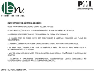 CONSTRUTORA IBEN LTDA. MONITORAMENTO E CONTROLE DE RISCOS DICAS PARA O MONITORAMENTO E CONTROLE DE RISCOS: TODAS AS REAÇÕES DEVEM TER UM RESPONSÁVEL E UMA DATA PARA ACONTECER. AS REAÇÕES DEVEM ENTRAR NO CRONOGRAMA EM FORMA DE ATIVIDADES. A CAUSA RAIZ DO RISCO DEVE SER MONITORADA E ALERTAS INCLUIDOS AO PLANO DE COMUNICAÇÃO. A RESERVA GERENCIAL DEVE SER UTILIZADA APENAS PARA RISCOS NÃO IDENTIFICADOS. O PMO DEVE ESTABELECER UMA GOVERNANÇA PARA APLICAÇÃO DOS PROCESSOS E ACOMPANHAMENTO DOS RISCOS. MANTER UMA DOCUMENTAÇÃO COM O REGISTRO DOS RISCOS, TENDÊNCIAS E MUDANÇAS DE CENÁRIO. AUMENTAR A MATURIDADE ORGANIZACIONAL INCORPORANDO LIÇÕES APRENDIDAS NO GERENCIAMENTO DE RISCOS A GESTÃO DO CONHECIMENTO. 