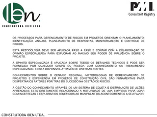 CONSTRUTORA IBEN LTDA. OS PROCESSOS PARA GERENCIAMENTO DE RISCOS EM PROJETOS ORIENTAM O PLANEJAMENTO, IDENTIFICAÇÃO, ANALISE, PLANEJAMENTO DE RESPOSTAS, MONITORAMENTO E CONTROLE DE RISCOS. ESTA METODOLOGIA DEVE SER APLICADA PASO A PASO E CONTAR COM A COLABORAÇÃO DE OPINIÃO ESPECIALIZADA PARA EXPLORAR AO MÁXIMO SEU PODER DE INFLUÊNCIA SOBRE O PROJETO. A OPINIÃO ESPECIALIZADA É APLICADA SOBRE TODOS OS DETALHES TECNICOS E PODE SER FORNECIDA POR QUALQUER GRUPO OU PESSOA COM CONHECIMENTO OU TREINAMENTO ESPECIALIZADO, E ESTA DISPONIVEL ATRAVÉS DE DIVERSAS FONTES. CONHECIMENTOS SOBRE O CENARIO REGIONAL, METODOLOGIAS DE GERENCIAMENTO DE PROJETOS E EXPERIENCIA EM PROJETOS DE CONSTRUÇÃO CIVIL SÃO FUNAMENTAIS PARA DESPERTAR OS FATORES POR TRÁS DO SUCESSO NA GESTÃO DE RISCOS. A GESTÃO DO CONHECIMENTO ATRAVÉS DE UM SISTEMA DE COLETA E DISTRIBUIÇÃO DE LIÇÕES APRENDIDAS ESTA DIRETAMENTE RELACIONADO A MATURIDADE DE UMA EMPRESA PARA LIDAR COM INCERTEZAS E EXPLORAR OS BENEFICIOS AO MANIPULAR OS ACONTECIMENTOS A SEU FAVOR. 
