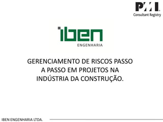 GERENCIAMENTO DE RISCOS PASSO A PASSO EM PROJETOS NA INDÚSTRIA DA CONSTRUÇÃO. 
IBEN ENGENHARIA LTDA.  