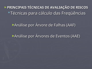 ►PRINCIPAIS TÉCNICAS DE AVALIAÇÃO DE RISCOS
PRINCIPAIS TÉCNICAS DE AVALIAÇÃO DE RISCOS
 Técnicas para cálculo das Freqüências
Técnicas para cálculo das Freqüências
►Análise por Árvore de Falhas (AAF)
Análise por Árvore de Falhas (AAF)
►Análise por Árvores de Eventos (AAE)
Análise por Árvores de Eventos (AAE)
 