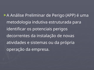 ►A Análise Preliminar de Perigo (APP) é uma
metodologia indutiva estruturada para
identificar os potenciais perigos
decorrentes da instalação de novas
atividades e sistemas ou da própria
operação da empresa.
 