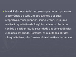 ► Na APR são levantadas as causas que podem promover
a ocorrência de cada um dos eventos e as suas
respectivas conseqüências, sendo, então, feita uma
avaliação qualitativa da freqüência de ocorrência do
cenário de acidentes, da severidade das conseqüências
e do risco associado. Portanto, os resultados obtidos
são qualitativos, não fornecendo estimativas numéricas.
 