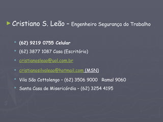 ►Cristiano S. Leão – Engenheiro Segurança do Trabalho
 (62) 9219 0755 Celular
 (62) 3877 1087 Casa (Escritório)
 cristianosleao@uol.com.br
 cristianosilvaleao@hotmail.com (MSN)
 Vila São Cottolengo – (62) 3506 9000 Ramal 9060
 Santa Casa de Misericórdia – (62) 3254 4195
 