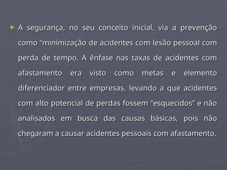 ► A segurança, no seu conceito inicial, via a prevenção
A segurança, no seu conceito inicial, via a prevenção
como “minimização de acidentes com lesão pessoal com
como “minimização de acidentes com lesão pessoal com
perda de tempo. A ênfase nas taxas de acidentes com
perda de tempo. A ênfase nas taxas de acidentes com
afastamento era visto como metas e elemento
afastamento era visto como metas e elemento
diferenciador entre empresas, levando a que acidentes
diferenciador entre empresas, levando a que acidentes
com alto potencial de perdas fossem “esquecidos” e não
com alto potencial de perdas fossem “esquecidos” e não
analisados em busca das causas básicas, pois não
analisados em busca das causas básicas, pois não
chegaram a causar acidentes pessoais com afastamento.
chegaram a causar acidentes pessoais com afastamento.
 