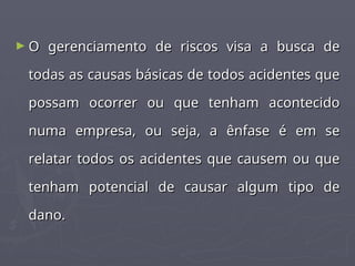 ► O gerenciamento de riscos visa a busca de
O gerenciamento de riscos visa a busca de
todas as causas básicas de todos acidentes que
todas as causas básicas de todos acidentes que
possam ocorrer ou que tenham acontecido
possam ocorrer ou que tenham acontecido
numa empresa, ou seja, a ênfase é em se
numa empresa, ou seja, a ênfase é em se
relatar todos os acidentes que causem ou que
relatar todos os acidentes que causem ou que
tenham potencial de causar algum tipo de
tenham potencial de causar algum tipo de
dano.
dano.
 