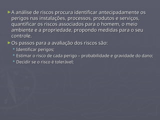 ►A análise de riscos procura identificar antecipadamente os
A análise de riscos procura identificar antecipadamente os
perigos nas instalações, processos, produtos e serviços,
perigos nas instalações, processos, produtos e serviços,
quantificar os riscos associados para o homem, o meio
quantificar os riscos associados para o homem, o meio
ambiente e a propriedade, propondo medidas para o seu
ambiente e a propriedade, propondo medidas para o seu
controle.
controle.
►Os passos para a avaliação dos riscos são:
Os passos para a avaliação dos riscos são:
 Identificar perigos;
Identificar perigos;
 Estimar o risco de cada perigo – probabilidade e gravidade do dano;
Estimar o risco de cada perigo – probabilidade e gravidade do dano;
 Decidir se o risco é tolerável;
Decidir se o risco é tolerável;
 