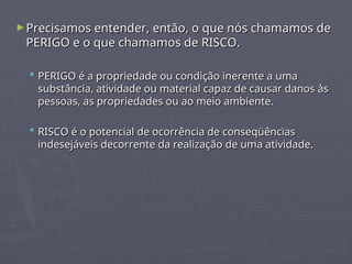 ►Precisamos entender, então, o que nós chamamos de
Precisamos entender, então, o que nós chamamos de
PERIGO e o que chamamos de RISCO.
PERIGO e o que chamamos de RISCO.
 PERIGO é a propriedade ou condição inerente a uma
PERIGO é a propriedade ou condição inerente a uma
substância, atividade ou material capaz de causar danos às
substância, atividade ou material capaz de causar danos às
pessoas, as propriedades ou ao meio ambiente.
pessoas, as propriedades ou ao meio ambiente.
 RISCO é o potencial de ocorrência de conseqüências
RISCO é o potencial de ocorrência de conseqüências
indesejáveis decorrente da realização de uma atividade.
indesejáveis decorrente da realização de uma atividade.
 