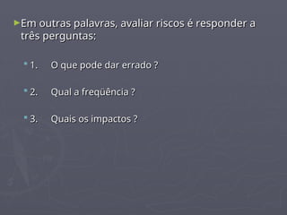 ►Em outras palavras, avaliar riscos é responder a
Em outras palavras, avaliar riscos é responder a
três perguntas:
três perguntas:
 1.
1. O que pode dar errado ?
O que pode dar errado ?
 2.
2. Qual a freqüência ?
Qual a freqüência ?
 3.
3. Quais os impactos ?
Quais os impactos ?
 