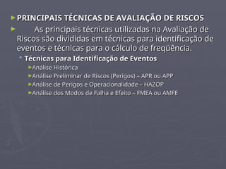 ►PRINCIPAIS TÉCNICAS DE AVALIAÇÃO DE RISCOS
PRINCIPAIS TÉCNICAS DE AVALIAÇÃO DE RISCOS
► As principais técnicas utilizadas na Avaliação de
As principais técnicas utilizadas na Avaliação de
Riscos são divididas em técnicas para identificação de
Riscos são divididas em técnicas para identificação de
eventos e técnicas para o cálculo de freqüência.
eventos e técnicas para o cálculo de freqüência.
 Técnicas para Identificação de Eventos
Técnicas para Identificação de Eventos
►Análise Histórica
Análise Histórica
►Análise Preliminar de Riscos (Perigos) – APR ou APP
Análise Preliminar de Riscos (Perigos) – APR ou APP
►Análise de Perigos e Operacionalidade – HAZOP
Análise de Perigos e Operacionalidade – HAZOP
►Análise dos Modos de Falha e Efeito – FMEA ou AMFE
Análise dos Modos de Falha e Efeito – FMEA ou AMFE
 