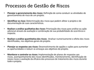Processos de Gestão de Riscos
• Planejar o gerenciamento dos riscos: Definição de como conduzir as atividades de
gerenciamento de risco de um projeto.
• Identificar os risco: Determinação dos riscos que podem afetar o projeto e de
documentação de suas características.
• Realizar a análise qualitativa dos riscos: Priorização dos riscos para análise ou ação
adicional através da avaliação e combinação de sua probabilidade de ocorrência e
impacto.
• Realizar a análise quantitativa dos riscos: Analisar numericamente o efeito dos riscos
identificados, nos objetivos gerais do projeto.
• Planejar as respostas aos riscos: Desenvolvimento de opções e ações para aumentar
as oportunidades e reduzir as ameaças aos objetivos do projeto.
• Monitorar e controlar os riscos: Implementação de planos de respostas aos
riscos, acompanhamento dos riscos identificados, monitoramento, identificação de
novos riscos e avaliação da eficácia dos processos de tratamento dos riscos durante
todo o projeto.
 