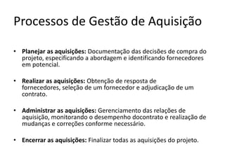 Processos de Gestão de Aquisição
• Planejar as aquisições: Documentação das decisões de compra do
projeto, especificando a abordagem e identificando fornecedores
em potencial.
• Realizar as aquisições: Obtenção de resposta de
fornecedores, seleção de um fornecedor e adjudicação de um
contrato.
• Administrar as aquisições: Gerenciamento das relações de
aquisição, monitorando o desempenho docontrato e realização de
mudanças e correções conforme necessário.
• Encerrar as aquisições: Finalizar todas as aquisições do projeto.
 