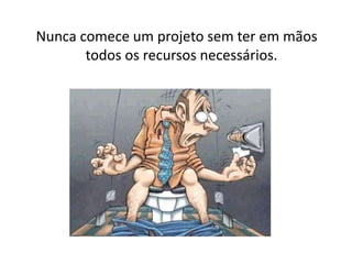 Nunca comece um projeto sem ter em mãos
todos os recursos necessários.
 
