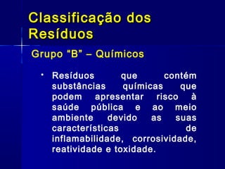 Grupo “B” – Químicos
Classificação dosClassificação dos
ResíduosResíduos
 Resíduos que contém
substâncias químicas que
podem apresentar risco à
saúde pública e ao meio
ambiente devido as suas
características de
inflamabilidade, corrosividade,
reatividade e toxidade.
 
