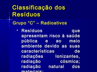 Grupo “C” – Radioativos
Classificação dosClassificação dos
ResíduosResíduos
 Resíduos que
apresentam risco à saúde
pública e ao meio
ambiente devido as suas
características de
radiações Ionizantes,
radiação cósmica;
radiação natural dos
 