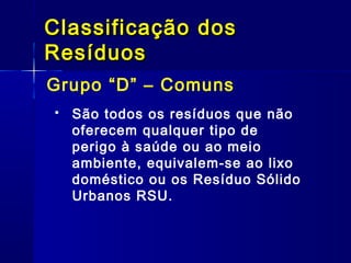 Grupo “D” – Comuns
Classificação dosClassificação dos
ResíduosResíduos
 São todos os resíduos que não
oferecem qualquer tipo de
perigo à saúde ou ao meio
ambiente, equivalem-se ao lixo
doméstico ou os Resíduo Sólido
Urbanos RSU.
 