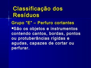 Grupo “E” – Perfuro cortantesGrupo “E” – Perfuro cortantes
São os objetos e instrumentos
contendo cantos, bordas, pontos
ou protuberâncias rígidas e
agudas, capazes de cortar ou
perfurar.
Classificação dosClassificação dos
ResíduosResíduos
 