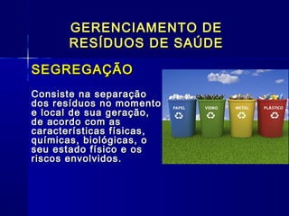 GERENCIAMENTO DEGERENCIAMENTO DE
RESÍDUOS DE SAÚDERESÍDUOS DE SAÚDE
SEGREGAÇÃOSEGREGAÇÃO
Consiste na separaçãoConsiste na separação
dos resíduos no momentodos resíduos no momento
e local de sua geração,e local de sua geração,
de acordo com asde acordo com as
características físicas,características físicas,
químicas, biológicas, oquímicas, biológicas, o
seu estado físico e osseu estado físico e os
riscos envolvidos.riscos envolvidos.   
  
 