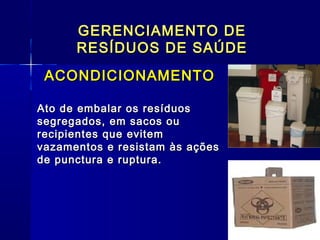 GERENCIAMENTO DEGERENCIAMENTO DE
RESÍDUOS DE SAÚDERESÍDUOS DE SAÚDE
ACONDICIONAMENTOACONDICIONAMENTO
Ato de embalar os resíduosAto de embalar os resíduos
segregados, em sacos ousegregados, em sacos ou
recipientes que evitemrecipientes que evitem
vazamentos e resistam às açõesvazamentos e resistam às ações
de punctura e ruptura.de punctura e ruptura.
 