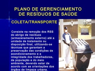 PLANO DE GERENCIAMENTOPLANO DE GERENCIAMENTO
DE RESÍDUOS DE SAÚDEDE RESÍDUOS DE SAÚDE
COLETA/TRANSPORTE
  Consiste na remoção dos RSS
do abrigo de resíduos
(armazenamento externo) até a
unidade de tratamento ou
disposição final, utilizando-se
técnicas que garantam a
preservação das condições de
acondicionamento e a
integridade dos trabalhadores,
da população e do meio
ambiente, devendo estar de
acordo com as orientações dos
órgãos de limpeza urbana. 
 