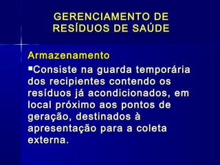 ArmazenamentoArmazenamento
Consiste na guarda temporáriaConsiste na guarda temporária
dos recipientes contendo osdos recipientes contendo os
resíduos já acondicionados, emresíduos já acondicionados, em
local próximo aos pontos delocal próximo aos pontos de
geração, destinados àgeração, destinados à
apresentação para a coletaapresentação para a coleta
externa.externa.
GERENCIAMENTO DEGERENCIAMENTO DE
RESÍDUOS DE SAÚDERESÍDUOS DE SAÚDE
 