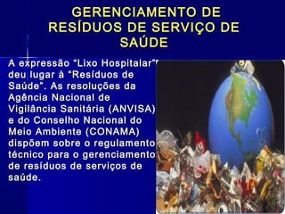 GERENCIAMENTO DEGERENCIAMENTO DE
RESÍDUOS DE SERVIÇO DERESÍDUOS DE SERVIÇO DE
SAÚDESAÚDE
A expressão “Lixo Hospitalar”A expressão “Lixo Hospitalar”
deu lugar à “Resíduos dedeu lugar à “Resíduos de
Saúde”. As resoluções daSaúde”. As resoluções da
Agência Nacional deAgência Nacional de
Vigilância Sanitária (ANVISA)Vigilância Sanitária (ANVISA)
e do Conselho Nacional doe do Conselho Nacional do
Meio Ambiente (CONAMA)Meio Ambiente (CONAMA)
dispõem sobre o regulamentodispõem sobre o regulamento
técnico para o gerenciamentotécnico para o gerenciamento
de resíduos de serviços dede resíduos de serviços de
saúde.saúde.
 