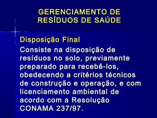 Disposição Final
Consiste na disposição deConsiste na disposição de
resíduos no solo, previamenteresíduos no solo, previamente
preparado para recebê-los,preparado para recebê-los,
obedecendo a critérios técnicosobedecendo a critérios técnicos
de construção e operação, e comde construção e operação, e com
licenciamento ambiental delicenciamento ambiental de
acordo com a Resoluçãoacordo com a Resolução
CONAMA 237/97.CONAMA 237/97.
GERENCIAMENTO DEGERENCIAMENTO DE
RESÍDUOS DE SAÚDERESÍDUOS DE SAÚDE
 