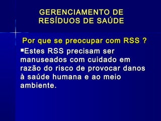 Por que se preocupar com RSS ?Por que se preocupar com RSS ?
Estes RSS precisam serEstes RSS precisam ser
manuseados com cuidado emmanuseados com cuidado em
razão do risco de provocar danosrazão do risco de provocar danos
à saúde humana e ao meioà saúde humana e ao meio
ambiente.ambiente.
GERENCIAMENTO DEGERENCIAMENTO DE
RESÍDUOS DE SAÚDERESÍDUOS DE SAÚDE
 
