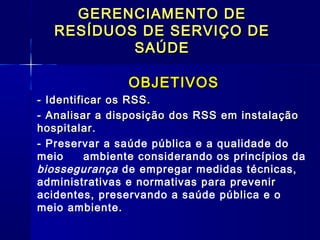 GERENCIAMENTO DEGERENCIAMENTO DE
RESÍDUOS DE SERVIÇO DERESÍDUOS DE SERVIÇO DE
SAÚDESAÚDE
OBJETIVOSOBJETIVOS
- Identificar os RSS.- Identificar os RSS.
- Analisar a disposição dos RSS em instalação- Analisar a disposição dos RSS em instalação
hospitalar.hospitalar.
- Preservar a saúde pública e a qualidade do
meio ambiente considerando os princípios da
biossegurança de empregar medidas técnicas,
administrativas e normativas para prevenir
acidentes, preservando a saúde pública e o
meio ambiente.
 