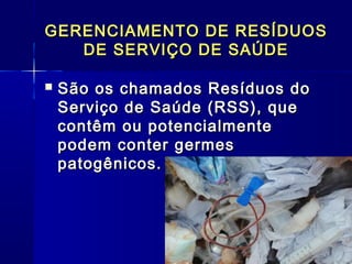GERENCIAMENTO DE RESÍDUOSGERENCIAMENTO DE RESÍDUOS
DE SERVIÇO DE SAÚDEDE SERVIÇO DE SAÚDE
 São os chamados Resíduos doSão os chamados Resíduos do
Serviço de Saúde (RSS), queServiço de Saúde (RSS), que
contêm ou potencialmentecontêm ou potencialmente
podem conter germespodem conter germes
patogênicos.patogênicos.
 